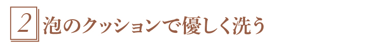 2.泡のクッションで優しく洗う